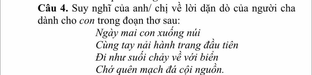 Suy nghĩ của anh/ chị về lời dặn dò của người cha 
dành cho con trong đoạn thơ sau: 
Ngày mai con xuống núi 
Cùng tay nải hành trang đầu tiên 
Đi như suối chảy về với biển 
Chở quên mạch đá cội nguồn.