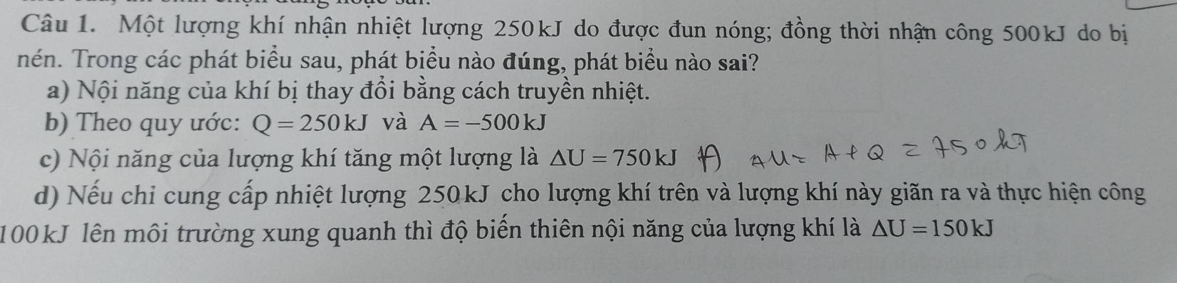 Một lượng khí nhận nhiệt lượng 250kJ do được đun nóng; đồng thời nhận công 500kJ do bị
nén. Trong các phát biểu sau, phát biểu nào đúng, phát biểu nào sai?
a) Nội năng của khí bị thay đổi bằng cách truyền nhiệt.
b) Theo quy ước: Q=250kJ và A=-500kJ
c) Nội năng của lượng khí tăng một lượng là △ U=750kJ
d) Nếu chỉ cung cấp nhiệt lượng 250 kJ cho lượng khí trên và lượng khí này giãn ra và thực hiện công
100kJ lên môi trường xung quanh thì độ biến thiên nội năng của lượng khí là △ U=150kJ