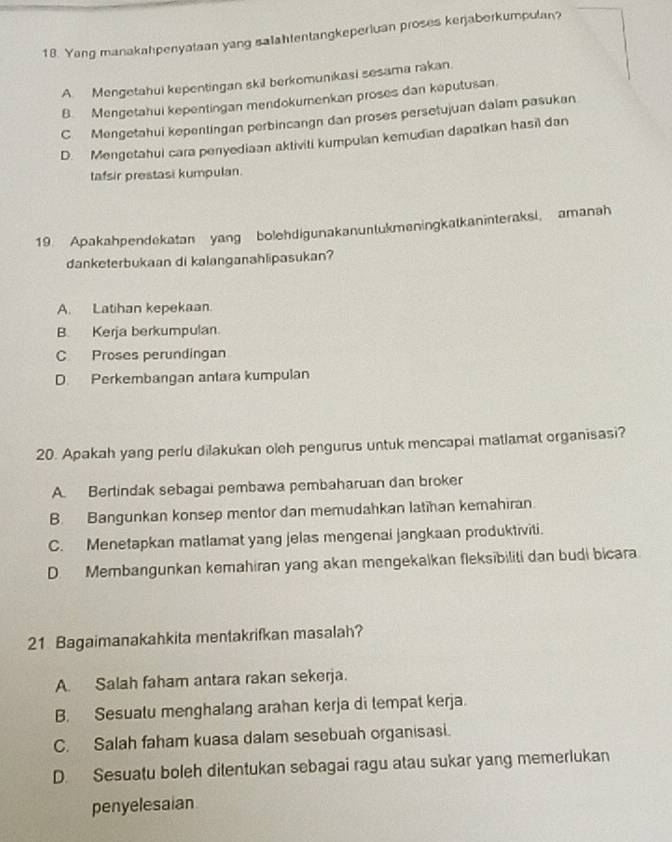 Yang manakahpenyataan yang salahtentangkeperiuan proses kerjaborkumpulan?
A Mengetahui kepentingan skil berkomunikasi sesama rakan.
B. Mengetahui kepentingan mendokumenkan proses dan keputusan.
C Mengetahui kepentingan perbincangn dan proses persetujuan dalam pasukan
D. Mengetahui cara penyediaan aktiviti kumpulan kemudian dapatkan hasil dan
tafsir prestasi kumpulan.
19. Apakahpendekatan yang bolehdigunakanuntukmeningkatkaninteraksi, amanah
danketerbukaan di kalanganahlipasukan?
A. Latihan kepekaan.
B. Kerja berkumpulan.
C Proses perundingan
D. Perkembangan antara kumpulan
20. Apakah yang perlu dilakukan oleh pengurus untuk mencapal matlamat organisasi?
A. Bertindak sebagai pembawa pembaharuan dan broker
B. Bangunkan konsep mentor dan memudahkan latihan kemahiran
C. Menetapkan matlamat yang jelas mengenai jangkaan produktiviti.
D. Membangunkan kemahiran yang akan mengekalkan fleksibiliti dan budi bicara
21 Bagaimanakahkita mentakrifkan masalah?
A. Salah faham antara rakan sekerja.
B. Sesuatu menghalang arahan kerja di tempat kerja.
C. Salah faham kuasa dalam sesebuah organisasi.
D. Sesuatu boleh ditentukan sebagai ragu atau sukar yang memerlukan
penyelesaian