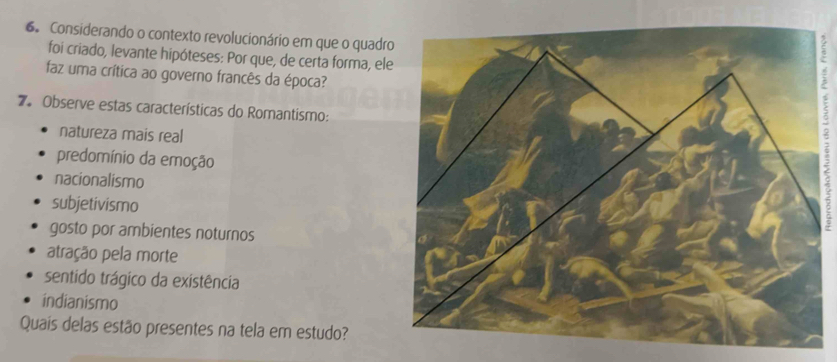 Considerando o contexto revolucionário em que o quadr
foi criado, levante hipóteses: Por que, de certa forma, el
faz uma crítica ao governo francês da época?
`
7. Observe estas características do Romantismo:
natureza mais real
predomínio da emoção
nacionalismo
subjetivismo
gosto por ambientes noturnos
atração pela morte
sentido trágico da existência
indianismo
Quaís delas estão presentes na tela em estudo?