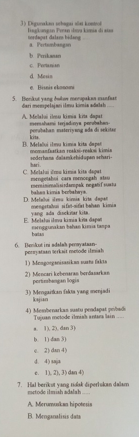 Digunakan sebagai alat kontrol
lingkungan Peran ilmu kimia di atss
terdapat dalam bidang
a. Pertambangan
b. Perikanan
c. Pertanian
d. Mesin
e. Bisnis ekonomi
5. Berikut yang bukon merupakan manfaat
dari mempelajari ilmu kimia adalah .....
A. Melalui ilmu kimia kita dapat
memahami terjadinya perubahan-
perubahan materiyang ada di sekitar
kita.
B. Melalui ilmu kimia kita dapat
memanfaatkan reaksi-reaksi kimia
sederhana dalamkehidupan sehari-
hari.
C. Melalui ilmu kimia kita dapat
mengetahui cara mencegah atau
meminimalisirdampak negatif suatu
bahan kimia berbahaya.
D. Melalui ilmu kimia kita dapa
mengetahui sifat-sifat bahan kimia
yang ada disekitar kita.
E. Melalui ilmu kimia kita dapat
menggunakan bahan kimia tanpa
batas
6. Berikut ini adalah pernyataan-
pernyataan terkait metode ilmiah
1) Mengorganisasikan suatu fakta
2) Mencari kebenaran berdasarkan
pertimbangan logis
3) Mengaitkan fakta yang menjadi
kajian
4) Membenarkan suatu pendapat pribadi
Tujuan metode ilmiah antara lain .....
a. 1), 2), dan 3)
b. 1) dan 3)
c. 2) dan 4)
d. 4) saja
c. 1), 2), 3) dan 4)
7. Hal berikut yang tidak diperlukan dalam
metode ilmiah adalah .....
A. Merumuskan hipotesis
B. Menganalisis data