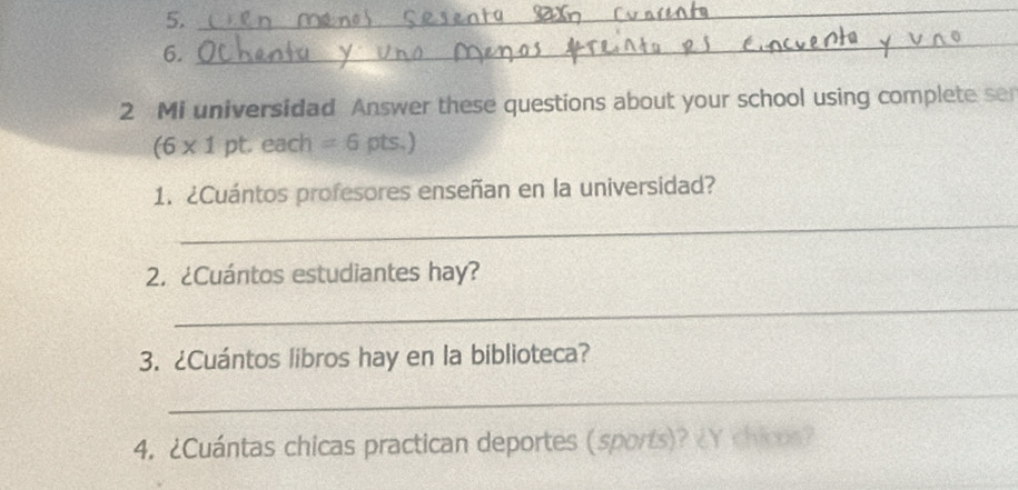 Mi universidad Answer these questions about your school using complete se 
(6* 1pt. . each =6pts.) 
1. ¿Cuántos profesores enseñan en la universidad? 
_ 
2. ¿Cuántos estudiantes hay? 
_ 
3. ¿Cuántos libros hay en la biblioteca? 
_ 
4. ¿Cuántas chicas practican deportes (sports)? ¿Y chicos?