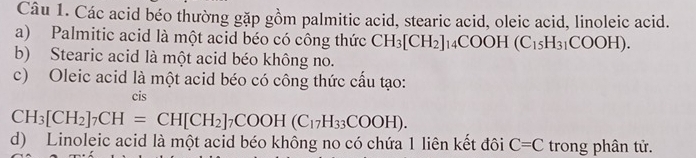 Các acid béo thường gặp gồm palmitic acid, stearic acid, oleic acid, linoleic acid. 
a) Palmitic acid là một acid béo có công thức CH_3[CH_2]_14COOH(C_15H_31COOH). 
b) Stearic acid là một acid béo không no. 
c) Oleic acid là một acid béo có công thức cấu tạo: 
cis
CH_3[CH_2]_7CH=CH[CH_2]_7COOH(C_17H_33COOH). 
d) Linoleic acid là một acid béo không no có chứa 1 liên kết đôi C=C trong phân tử.