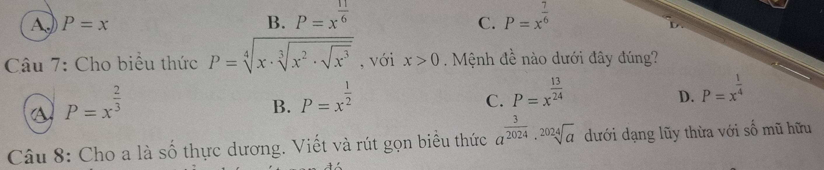 AJ P=x B. P=x^(frac 11)6
C. P=x^(frac 7)6
Câu 7: Cho biểu thức P=sqrt[4](x· sqrt [3]x^2· sqrt x^3) , với x>0. Mệnh đề nào dưới đây đúng?
P=x^(frac 2)3
B. P=x^(frac 1)2
C. P=x^(frac 13)24
D. P=x^(frac 1)4
Câu 8: Cho a là số thực dương. Viết và rút gọn biểu thức a^(frac 3)2024· sqrt[2024](a) dưới dạng lũy thừa với số mũ hữu