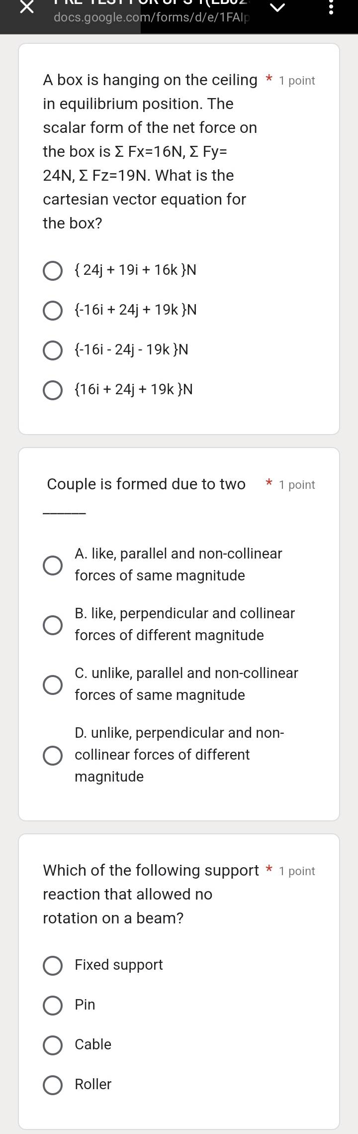 A box is hanging on the ceiling * 1 point
in equilibrium position. The
scalar form of the net force on
the box is > Fx=16N, sumlimits Fy=
24 N, Σ Fz=19N. What is the
cartesian vector equation for
the box?
 24j+19i+16k N
 -16i+24j+19k N
 -16i-24j-19k N
 16i+24j+19k N
Couple is formed due to two 1 point
_
A. like, parallel and non-collinear
forces of same magnitude
B. like, perpendicular and collinear
forces of different magnitude
C. unlike, parallel and non-collinear
forces of same magnitude
D. unlike, perpendicular and non-
collinear forces of different
magnitude
Which of the following support * 1 point
reaction that allowed no
rotation on a beam?
Fixed support
Pin
Cable
Roller