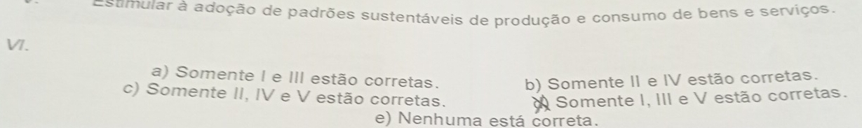 Estmular à adoção de padrões sustentáveis de produção e consumo de bens e serviços.
VI.
a) Somente I e III estão corretas. b) Somente II e IV estão corretas.
c) Somente II, IV e V estão corretas. Somente I, III e V estão corretas.
e) Nenhuma está correta.