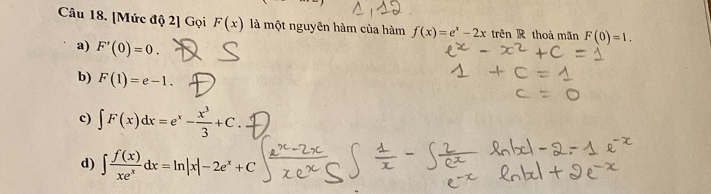 [Mức độ 2] Gọi F(x) là một nguyên hàm của hàm f(x)=e^x-2x trên R thoà mãn F(0)=1.
a) F'(0)=0.
b) F(1)=e-1.
c) ∈t F(x)dx=e^x- x^3/3 +C.
d) ∈t  f(x)/xe^x dx=ln |x|-2e^x+C