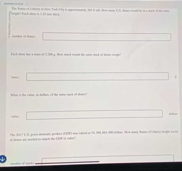 of 25 
The Statue of Liberty in New York City is approximately 305 ft tall. How many U.S. dimes would be in a stack of the same 
height? Each dime is 1.35 mm thick. 
a
5 number of dimes: 
Each dime has a mass of 2.268 g. How much would the same stack of dimes weigh? 
mass: 
g 
What is the value, in dollars, of the same stack of dimes? 
value: dollars 
The 2017 U.S. gross domestic product (GDP) was valued at 19, 390, 604, 000 dollars. How many Statue of Liberty-height stacks 
of dimes are needed to match the GDP in value? 
number of stacks: