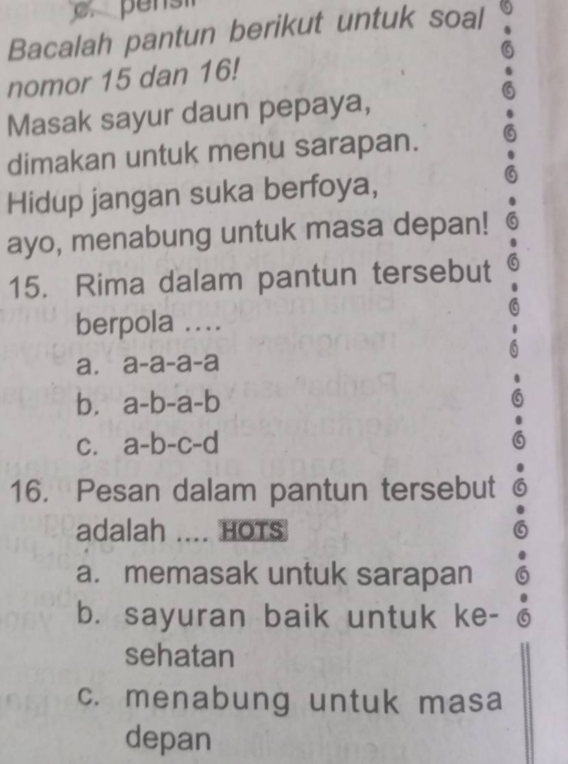 Bacalah pantun berikut untuk soal
nomor 15 dan 16!
Masak sayur daun pepaya,
dimakan untuk menu sarapan.
Hidup jangan suka berfoya,
ayo, menabung untuk masa depan!
15. Rima dalam pantun tersebut
berpola ....
a. . a-a-a-a
b. a-b-a-b
C. a-b-c-d
16. Pesan dalam pantun tersebut
adalah .... HOTS
a. memasak untuk sarapan
b. sayuran baik untuk ke-
sehatan
c. menabung untuk masa
depan