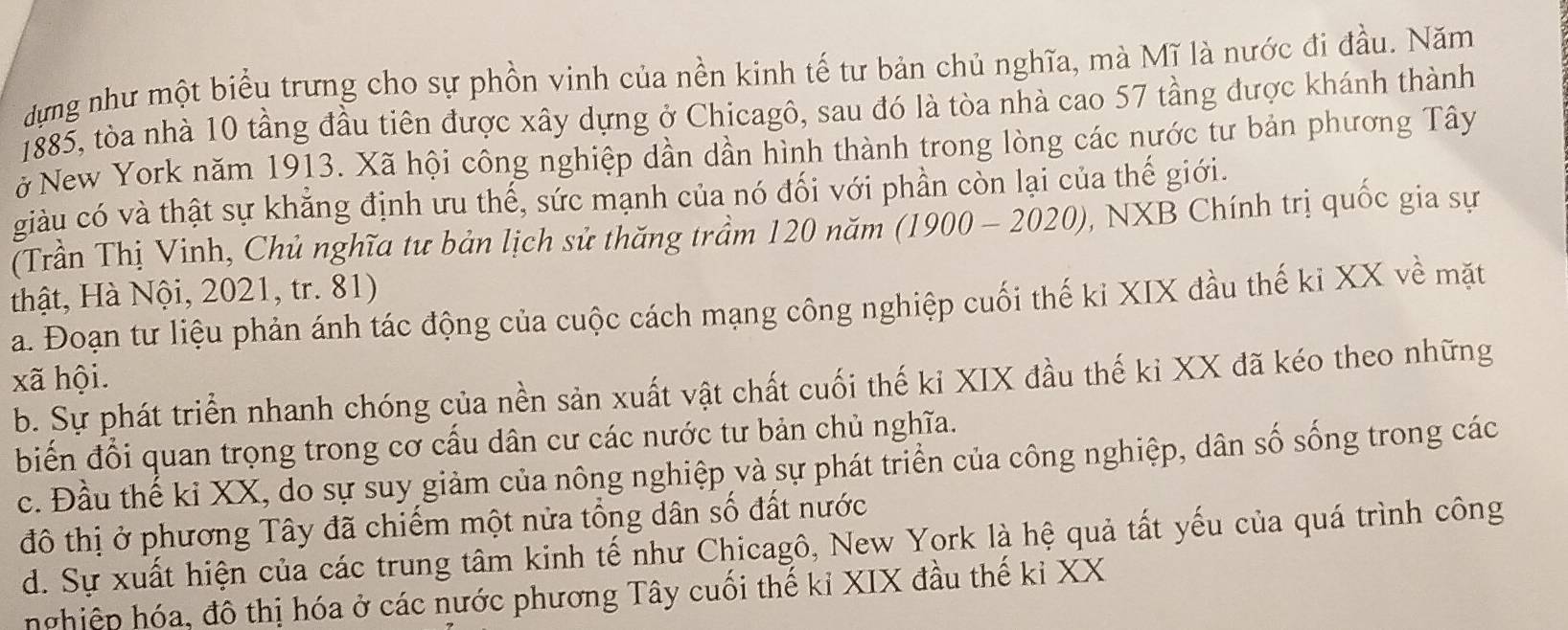 dựng như một biểu trưng cho sự phồn vinh của nền kinh tế tư bản chủ nghĩa, mà Mĩ là nước đi đầu. Năm
1885, tòa nhà 10 tầng đầu tiên được xây dựng ở Chicagô, sau đó là tòa nhà cao 57 tầng được khánh thành
ở New York năm 1913. Xã hội công nghiệp dần dần hình thành trong lòng các nước tư bản phương Tây
giàu có và thật sự khẳng định ưu thế, sức mạnh của nó đối với phần còn lại của thế giới.
(Trần Thị Vinh, Chủ nghĩa tư bản lịch sử thăng trầm 120 năm (1900-2020) , NXB Chính trị quốc gia sự
thật, Hà Nội, 2021, tr. 81)
a. Đoạn tư liệu phản ánh tác động của cuộc cách mạng công nghiệp cuối thế ki XIX đầu thế ki XX về mặt
xã hội.
b. Sự phát triển nhanh chóng của nền sản xuất vật chất cuối thế ki XIX đầu thế ki XX đã kéo theo những
biến đổi quan trọng trong cơ cấu dân cư các nước tư bản chủ nghĩa.
c. Đầu thế kỉ XX, do sự suy giảm của nông nghiệp và sự phát triển của công nghiệp, dân số sống trong các
đô thị ở phương Tây đã chiếm một nửa tổng dân số đất nước
d. Sự xuất hiện của các trung tâm kinh tế như Chicagô, New York là hệ quả tất yếu của quá trình công
hghiệp hóa, đô thị hóa ở các nước phương Tây cuối thế kỉ XIX đầu thế kỉ XX