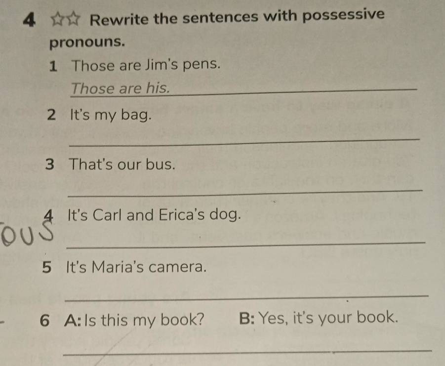 Rewrite the sentences with possessive 
pronouns. 
1 Those are Jim's pens. 
Those are his. 
_ 
_ 
2 It's my bag. 
_ 
3 That's our bus. 
_ 
4 It's Carl and Erica's dog. 
_ 
5 It's Maria's camera. 
_ 
6 A: Is this my book? B: Yes, it's your book. 
_