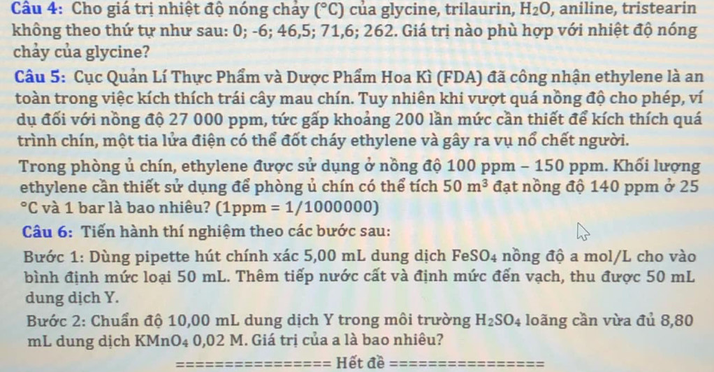 Cho giá trị nhiệt độ nóng chảy (^circ C) của glycine, trilaurin, H_2O , aniline, tristearin 
không theo thứ tự như sau: 0; -6; 46, 5; 71, 6; 262. Giá trị nào phù hợp với nhiệt độ nóng 
chảy của glycine? 
Câu 5: Cục Quản Lí Thực Phẩm và Dược Phẩm Hoa Kì (FDA) đã công nhận ethylene là an 
toàn trong việc kích thích trái cây mau chín. Tuy nhiên khi vượt quá nồng độ cho phép, ví 
dụ đối với nồng độ 27 000 ppm, tức gấp khoảng 200 lần mức cần thiết để kích thích quá 
trình chín, một tia lửa điện có thể đốt cháy ethylene và gây ra vụ nổ chết người. 
Trong phòng ủ chín, ethylene được sử dụng ở nồng độ 100 ppm - 150 ppm. Khối lượng 
ethylene cần thiết sử dụng để phòng ủ chín có thể tích 50m^3 đạt nồng độ 140 ppm ở 25
*C và 1 bar là bao nhiêu? (1ppm =1/1000000
Câu 6: Tiến hành thí nghiệm theo các bước sau: 
Bước 1: Dùng pipette hút chính xác 5,00 mL dung dịch FeSO4 nồng độ a mol/L cho vào 
bình định mức loại 50 mL. Thêm tiếp nước cất và định mức đến vạch, thu được 50 mL
dung dịch Y. 
Bước 2: Chuẩn độ 10,00 mL dung dịch Y trong môi trường H_2SO_4 loãng cần vừa đủ 8,80
mL dung dịch KMnO4 0,02 M. Giá trị của a là bao nhiêu? 
Hết đề