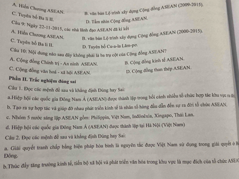 A. Hiến Chương ASEAN. B. văn bản Lộ trình xây dựng Cộng đồng ASEAN (2009-2015),
C. Tuyên bố Ba li II.
D. Tầm nhìn Cộng đồng ASEAN.
Câu 9: Ngày 22-11-2015, các nhà lãnh đạo ASEAN đã kí kết
A. Hiến Chương ASEAN. B. văn bản Lộ trình xây dựng Cộng đồng ASEAN (2000-2015).
C. Tuyên bố Ba li II. D. Tuyên bố Cu-a-la Lăm-pơ.
Câu 10: Nội dung nào sau đây không phải là ba trụ cột của Cộng đồng ASEAN?
A. Cộng đồng Chính trị - An ninh ASEAN. B. Cộng đồng kinh tế ASEAN.
C. Cộng đồng văn hoá - xã hội ASEAN. D. Cộng đồng than thép ASEAN.
Phần II. Trắc nghiệm đúng sai
Câu 1. Đọc các mệnh đề sau và khẳng định Đúng hay Sai:
a.Hiệp hội các quốc gia Đông Nam Á (ASEAN) được thành lập trong bối cảnh nhiều tổ chức hợp tác khu vực ra đ
b. Tạo ra sự hợp tác và giúp đỡ nhau phát triển kinh tế là nhân tố hàng đầu dẫn đến sự ra đời tổ chức ASEAN,
c. Nhóm 5 nước sáng lập ASEAN gồm: Philippin, Việt Nam, Inđônêxia, Xingapo, Thái Lan.
d. Hiệp hội các quốc gia Đông Nam Á (ASEAN) được thành lập tại Hà Nội (Việt Nam)
Câu 2. Đọc các mệnh đề sau và khẳng định Đúng hay Sai:
a. Giải quyết tranh chấp bằng biện pháp hòa bình là nguyên tắc được Việt Nam sử dụng trong giải quyết ở B
Đồng.
b.Thúc đầy tăng trưởng kinh tế, tiến bộ xã hội và phát triển văn hóa trong khu vực là mục đích của tổ chức ASEA