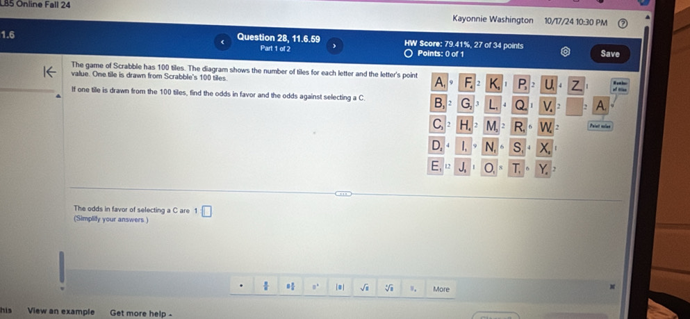 LB5 Online Fall 24 
Kayonnie Washington 10/17/24 10:30 PM 
1.6 Question 28, 11.6.59 HW Score: 79.41%, 27 of 34 points 
< 
Part 1 of 2 Points: 0 of 1 Save 
The game of Scrabble has  100 tiles. The diagram shows the number of tiles for each letter and the letter's point A 
value. One tile is drawn from Scrabble's 100 tiles. 
If one tile is drawn from the 100 tiles, find the odds in favor and the odds against selecting a C. A 
Paint culas 
The odds in favor of selecting a C are 1□
(Simplify your answers.) 
[] sqrt(□ ) More 
M 
his View an example Get more help -