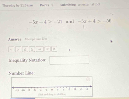 Thursday by 11:59pm Points 2 Submitting an external tool
-5x+4≥ -21 and -5x+4>-56
Answer Attempt 1 out of 2 
< > < 2 of 。 R 
Inequality Notation: □ 
Number Line: