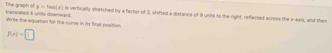y=tan (x)
The graph of translated 4 units downward. is vertically stretched by a factor of 3, shifted a distance of 9 units to the right, reflected across the x-axis, and then 
Write the equation for the curve in its final position.
f(x)=□