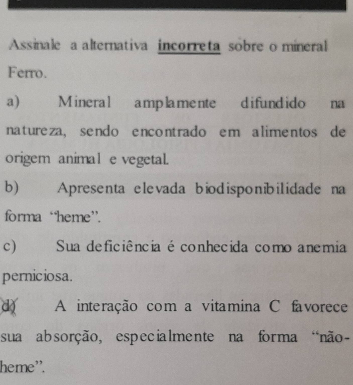 Assinale a alternativa incorreta sobre o mineral
Ferro.
a) Mineral amplamente difundido na
natureza, sendo encontrado em alimentos de
origem animal e vegetal.
b)€£ Apresenta ele vada biodispo nibilidade na
forma “heme”.
c) Sua deficiência é conhecida como anemia
perniciosa.
d) A interação com a vitamina C favorece
sua absorção, especialmente na forma “não-
heme'.