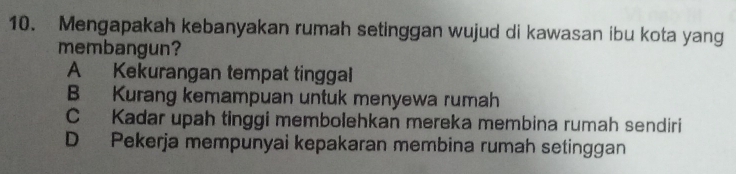 Mengapakah kebanyakan rumah setinggan wujud di kawasan ibu kota yang
membangun?
A Kekurangan tempat tinggal
B Kurang kemampuan untuk menyewa rumah
C Kadar upah tinggi membolehkan mereka membina rumah sendiri
D Pekerja mempunyai kepakaran membina rumah setinggan