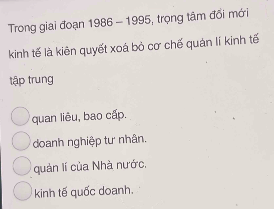 Trong giai đoạn 1986-1995 , trọng tâm đổi mới
kinh tế là kiên quyết xoá bỏ cơ chế quản lí kinh tế
tập trung
quan liêu, bao cấp.
doanh nghiệp tư nhân.
quản lí của Nhà nước.
kinh tế quốc doanh.