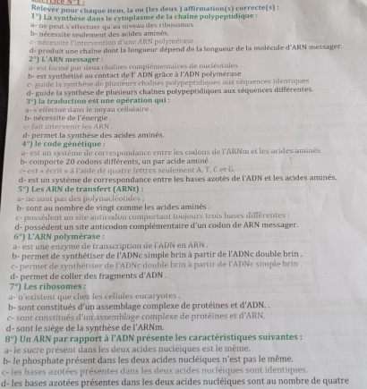 LiLe N°1 
Relever pour chaque item, la ou (les deux ) affirmation(s) correcte(s) :
1°) La synthèse dans le cytoplasme de la chaîne polypeptidique :
a- ne peut s'effectuer qu'au niveau des ribosomes .
b- nécessite seulement des acides aminés.
c- nécessite l'intervention d'une ARN polymérase .
d- produit une chaîne dont la longueur dépend de la longueur de la molécule d'ARN messager
2°) L'ARN messager :
a  est formé par deux chaînes complémentaires de nucléotides
b- est synthétisé au contact de l' ADN grâce à l'ADN polymérase
c- guide la synthèse de plusieurs chaînes polypeptidiques aux séquences identiques
d- guide la synthèse de plusieurs chaînes polypeptidiques aux séquences différentes
3°) la traduction est une opération qui :
- s'e fct  e  d a ns le  nova u ce llu l   i
c- fait intervenir les ARN . b- nécessite de l'énergie .
d- permet la synthèse des acides aminés.
4°) I le code génétique :
a - est un système de correspondance entre les codons de l'ARNm et les acides aminés
b- comporte 20 codons différents, un par acide aminé .
c- est écrit »  à l'aide de quatre lettres seulement A, T, C et
d- est un système de correspondance entre les bases azotés de l'ADN et les acides aminés.
5°) Les ARN de transfert (ARNt) :
a- ne sont pas des polynucléotides ;
b- sont au nombre de vingt comme les acides aminés .
c- possèdent un site anticodon comportant toujours trois bases différentes ;
d- possèdent un site anticodon complémentaire d'un codon de ARN messager.
6°) L'ARN polymérase :
a - est une enzyme de transcription de l'ADN en ARN .
b- permet de synthétiser de l'ADNc simple brin à partir de l'ADNc double brin .
c- permet de synthétiser de l'ADNc double brin à partir de l'ADNc simple brin .
d- permet de coller des fragments d'ADN .
7°) Les ribosomes :
a- n'existent que chez les cellules eucaryotes .
b- sont constitués d'un assemblage complexe de protéines et d'ADN. .
c- sont constitués d'un assemblage complexe de protéines et d'ARN.
d- sont le siège de la synthèse de l'ARNm.
8°) Un ARN par rapport à l'ADN présente les caractéristiques suivantes :
a- le sucre présent dans les deux acides nucléiques est le même.
b- le phosphate présent dans les deux acides nucléiques n'est pas le même.
c- les bases azotées présentes dans les deux acides nucléiques sont identiques.
d- les bases azotées présentes dans les deux acides nucléiques sont au nombre de quatre