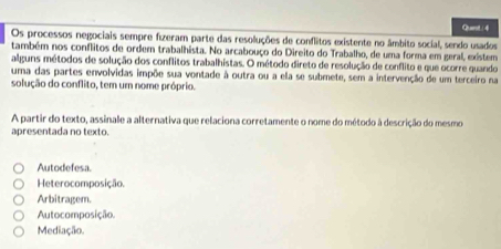 Quest : 4
Os processos negociais sempre fizeram parte das resoluções de conflitos existente no âmbito social, sendo usados
também nos conflitos de ordem trabalhista. No arcabouço do Direito do Trabalho, de uma forma em geral, existem
alguns métodos de solução dos conflitos trabalhistas. O método direto de resolução de conflito e que ocorre quando
uma das partes envolvidas impõe sua vontade à outra ou a ela se submete, sem a intervenção de um terceiro na
solução do conflito, tem um nome próprio.
A partir do texto, assinale a alternativa que relaciona corretamente o nome do método à descrição do mesmo
apresentada no texto.
Autodefesa.
Heterocomposição.
Arbitragem.
Autocomposição.
Mediação.