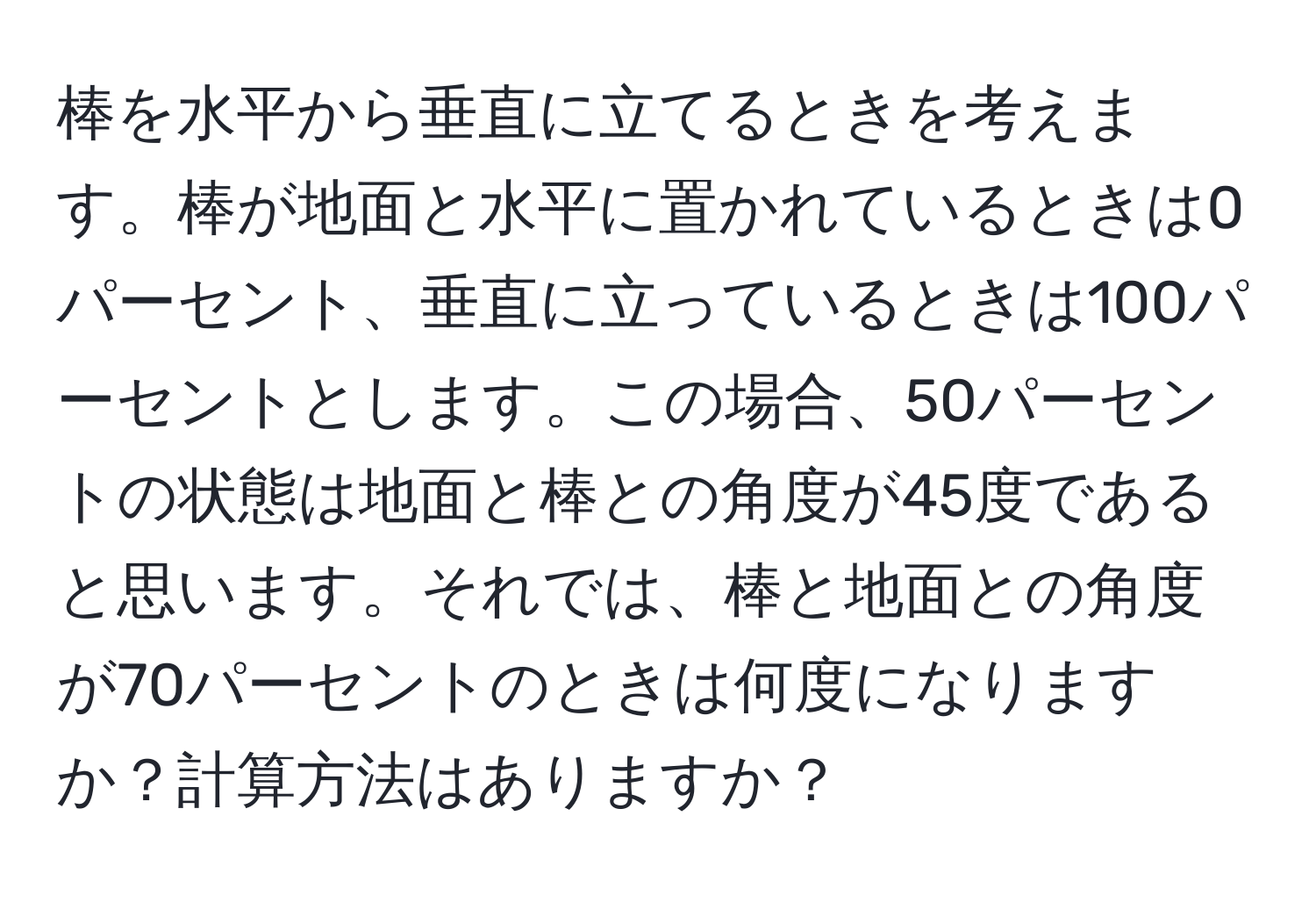 棒を水平から垂直に立てるときを考えます。棒が地面と水平に置かれているときは0パーセント、垂直に立っているときは100パーセントとします。この場合、50パーセントの状態は地面と棒との角度が45度であると思います。それでは、棒と地面との角度が70パーセントのときは何度になりますか？計算方法はありますか？