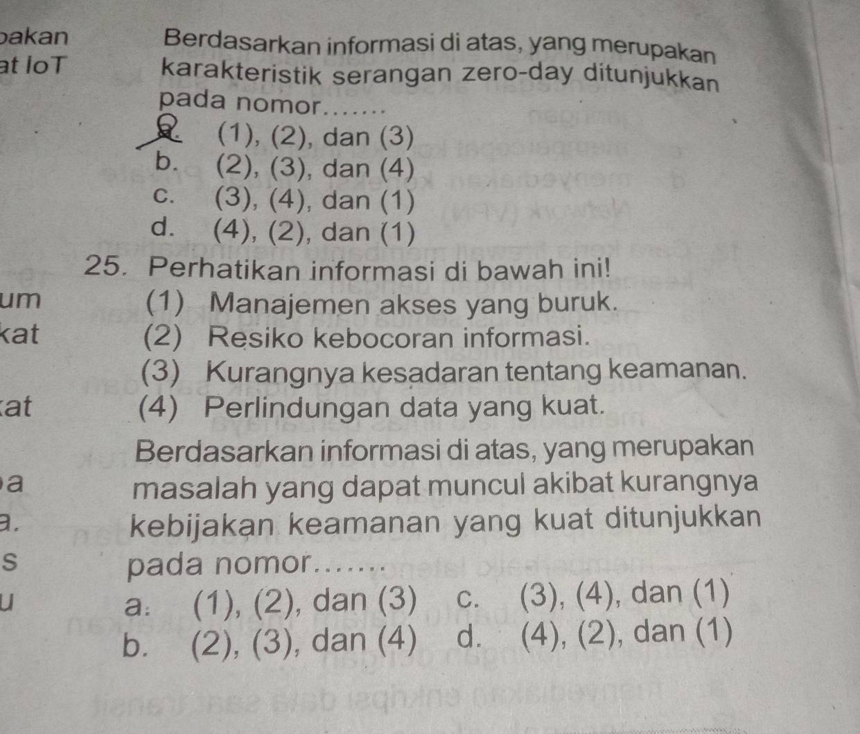 bakan Berdasarkan informasi di atas, yang merupakan
at loT karakteristik serangan zero-day ditunjukkan
pada nomor.......
(1), (2), dan (3)
b. (2), (3), dan (4)
C. (3), (4), dan (1)
d. (4), (2), dan (1)
25. Perhatikan informasi di bawah ini!
um (1) Manajemen akses yang buruk.
kat (2) Resiko kebocoran informasi.
(3) Kurangnya kesadaran tentang keamanan.
at (4) Perlindungan data yang kuat.
Berdasarkan informasi di atas, yang merupakan
a masalah yang dapat muncul akibat kurangnya
a.
kebijakan keamanan yang kuat ditunjukkan
S pada nomor .......
U a. (1), (2), dan (3) c. (3), (4), dan (1)
b. . (2), (3), dan (4) d. (4), (2), dan (1)