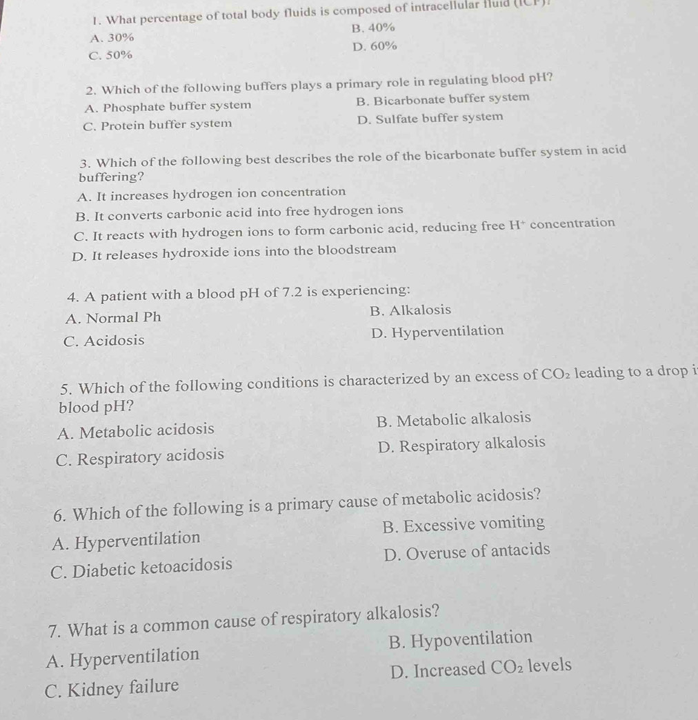 What percentage of total body fluids is composed of intracellular fluid (ICP).
A. 30% B. 40%
C. 50% D. 60%
2. Which of the following buffers plays a primary role in regulating blood pH?
A. Phosphate buffer system B. Bicarbonate buffer system
C. Protein buffer system D. Sulfate buffer system
3. Which of the following best describes the role of the bicarbonate buffer system in acid
buffering?
A. It increases hydrogen ion concentration
B. It converts carbonic acid into free hydrogen ions
C. It reacts with hydrogen ions to form carbonic acid, reducing free H^+ concentration
D. It releases hydroxide ions into the bloodstream
4. A patient with a blood pH of 7.2 is experiencing:
A. Normal Ph B. Alkalosis
C. Acidosis D. Hyperventilation
5. Which of the following conditions is characterized by an excess of CO_2 leading to a drop i
blood pH?
A. Metabolic acidosis B. Metabolic alkalosis
C. Respiratory acidosis D. Respiratory alkalosis
6. Which of the following is a primary cause of metabolic acidosis?
A. Hyperventilation B. Excessive vomiting
C. Diabetic ketoacidosis D. Overuse of antacids
7. What is a common cause of respiratory alkalosis?
A. Hyperventilation B. Hypoventilation
C. Kidney failure D. Increased CO_2 levels