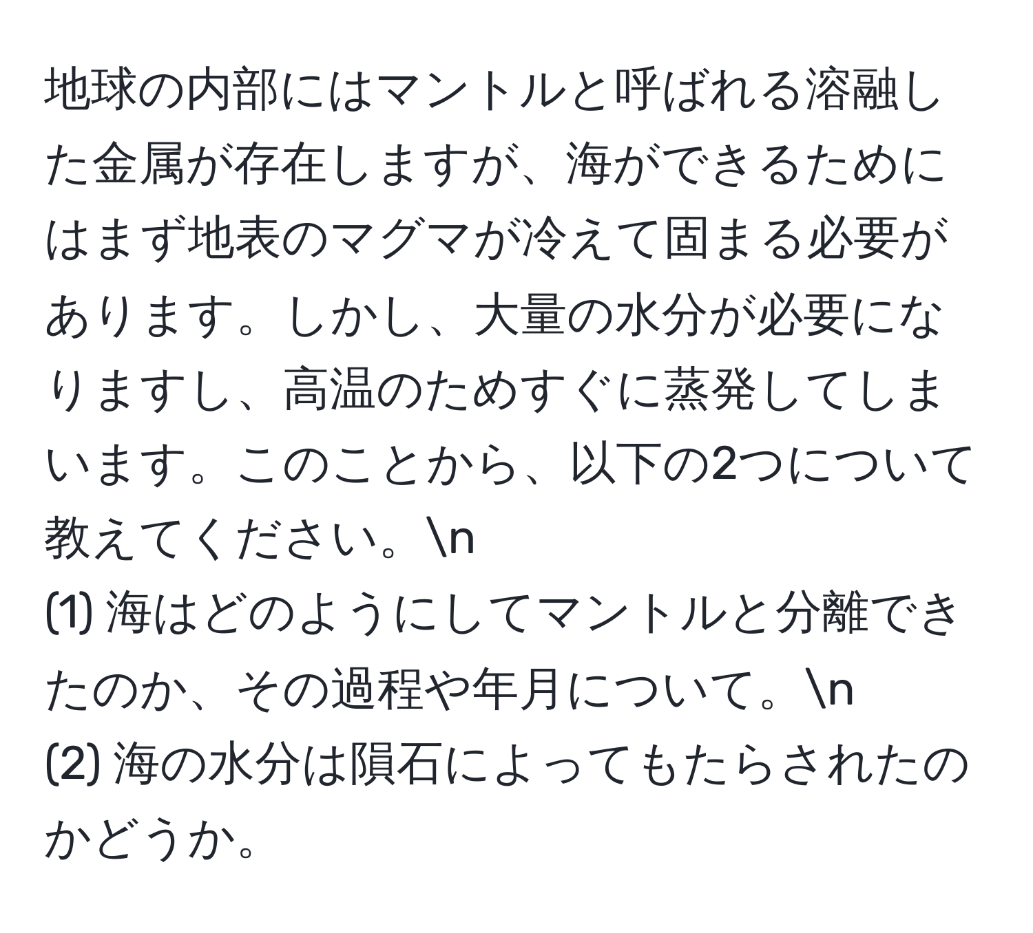 地球の内部にはマントルと呼ばれる溶融した金属が存在しますが、海ができるためにはまず地表のマグマが冷えて固まる必要があります。しかし、大量の水分が必要になりますし、高温のためすぐに蒸発してしまいます。このことから、以下の2つについて教えてください。n
(1) 海はどのようにしてマントルと分離できたのか、その過程や年月について。n
(2) 海の水分は隕石によってもたらされたのかどうか。