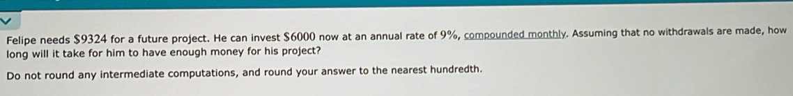 Felipe needs $9324 for a future project. He can invest $6000 now at an annual rate of 9%, compounded monthly. Assuming that no withdrawals are made, how 
long will it take for him to have enough money for his project? 
Do not round any intermediate computations, and round your answer to the nearest hundredth.