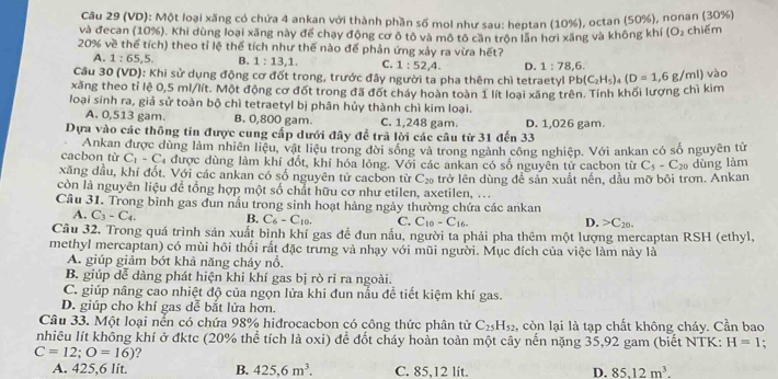 (VD): Một loại xăng có chứa 4 ankan với thành phần số mol như sau: heptan (10%), octan (50%), nonan (30%)
và đecan (10%). Khi dùng loại xãng này để chạy động cơ ô tô và mô tô cần trộn lần hơi xăng và không khí (O₂ chiếm
20% về thể tích) theo tỉ lệ thể tích như thế nào để phản ứng xảy ra vừa hết?
A. 1:65,5 B. 1:13,1. C. 1:52,4. D. 1:78,6.
Cầu 30 (VD): Khi sử dụng động cơ đốt trong, trước đây người ta pha thêm chì tetraetyl
xăng theo tỉ lệ 0,5 ml/lít. Một động cơ đốt trong đã đốt cháy hoàn toàn 1 lít loại xăng trên. Tính khối lượng chì kim Pb(C_2H_5)_4(D=1,6g/ml) vào
loại sinh ra, giả sử toàn bộ chì tetraetyl bị phân hủy thành chì kim loại.
A. 0,513 gam. B. 0,800 gam. C. 1,248 gam.
Dựa vào các thông tin được cung cấp dưới đây để trả lời các câu từ 31 đến 33 D. 1,026 gam.
cacbon tù Ankan được dùng làm nhiên liệu, vật liệu trong đời sống và trong ngành công nghiệp. Với ankan có số nguyên tử
C_1-C_4 được dùng làm khí đốt, khí hóa lỏng. Với các ankan có số nguyên tử cacbon từ C_5-C_20 dùng làm
xăng dầu, khí đốt. Với các ankan có số nguyên tử cacbon từ C_20 trở lên dùng để sản xuất nến, dầu mỡ bôi trơn. Ankan
còn là nguyên liệu đề tổng hợp một số chất hữu cơ như etilen, axetilen, ...
Câu 31. Trong bình gas đun nấu trong sinh hoạt hàng ngày thường chứa các ankan
A. C_3-C_4. B. C_6-C_10. C. C_10-C_16.
D. C_20.
Câu 32. Trong quá trình sản xuất bình khí gas để đun nấu, người ta phải pha thêm một lượng mercaptan RSH (ethyl,
methyl mercaptan) có mùi hội thối rất đặc trưng và nhạy với mũi người. Mục đích của việc làm này là
A. giúp giảm bớt khả năng cháy nổ.
B. giúp dễ dàng phát hiện khi khí gas bị rò ri ra ngoài.
C. giúp nâng cao nhiệt độ của ngọn lửa khi đun nấu để tiết kiệm khí gas.
D. giúp cho khí gas dễ bắt lửa hơn.
Câu 33. Một loại nển có chứa 98% hiđrocacbon có công thức phân tử C_25H_52 , còn lại là tạp chất không cháy. Cần bao
nhiêu lít không khí ở đktc (20% thể tích là oxi) để đốt cháy hoàn toàn một cây nền nặng 35,92 gam (biết NTK: H=1
C=12;O=16) ?
A. 425,6 lít. B. 425,6m^3. C. 85,12 lit. D. 85.12m^3.