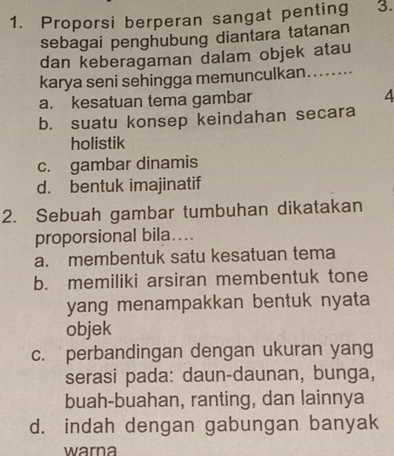 Proporsi berperan sangat penting 3.
sebagai penghubung diantara tatanan
dan keberagaman dalam objek atau
karya seni sehingga memunculkan........
a. kesatuan tema gambar 4
b. suatu konsep keindahan secara
holistik
c. gambar dinamis
d. bentuk imajinatif
2. Sebuah gambar tumbuhan dikatakan
proporsional bila....
a. membentuk satu kesatuan tema
b. memiliki arsiran membentuk tone
yang menampakkan bentuk nyata
objek
c. perbandingan dengan ukuran yang
serasi pada: daun-daunan, bunga,
buah-buahan, ranting, dan lainnya
d. indah dengan gabungan banyak
warna