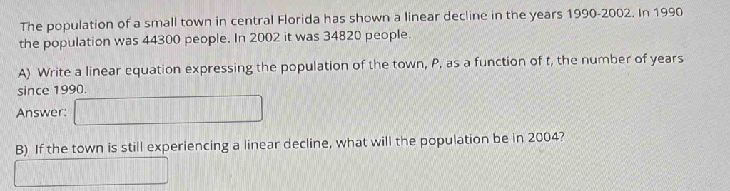 The population of a small town in central Florida has shown a linear decline in the years 1990-2002. In 1990 
the population was 44300 people. In 2002 it was 34820 people. 
A) Write a linear equation expressing the population of the town, P, as a function of t, the number of years
since 1990. 
Answer: □ 
B) If the town is still experiencing a linear decline, what will the population be in 2004? 
□