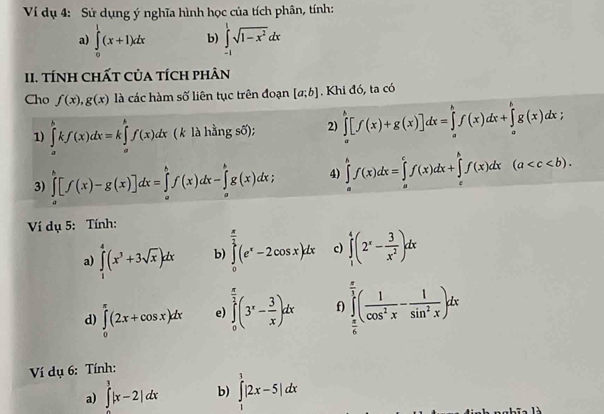 Ví dụ 4: Sử dụng ý nghĩa hình học của tích phân, tính:
a) ∈tlimits _0^(1(x+1)dx b) ∈tlimits _(-1)^1sqrt(1-x^2))dx
II. TÍNH CHấT CủA tích phân
Cho f(x),g(x) là các hàm số liên tục trên đoạn [a;b]. Khi đó, ta có
1) ∈tlimits _a^(bkf(x)dx=k∈tlimits _a^bf(x)dx ( k là hằng số); 2) ∈tlimits _a^b[f(x)+g(x)]dx=∈tlimits _a^bf(x)dx+∈tlimits _a^bg(x)dx;
3) ∈tlimits _a^b[f(x)-g(x)]dx=∈tlimits _a^bf(x)dx-∈tlimits _a^bg(x)dx; 4) ∈tlimits _a^bf(x)dx=∈tlimits _a^cf(x)dx+∈tlimits _c^bf(x)dx(a
Ví dụ 5: Tính:
a) ∈tlimits _1^4(x^3)+3sqrt(x))dx b) ∈tlimits _0^((frac π)2)(e^x-2cos x)dx c) ∈tlimits _1^(4(2^x)- 3/x^2 )dx
d) ∈tlimits _0^((π)(2x+cos x)dx e) ∈tlimits _0^(frac π)2)(3^x- 3/x )dx f) ∈tlimits _ π /6 ^ π /3 ( 1/cos^2x - 1/sin^2x )dx
Ví dụ 6: Tính:
a) ∈tlimits _0^3|x-2|dx b) ∈tlimits _1^3|2x-5|dx
1