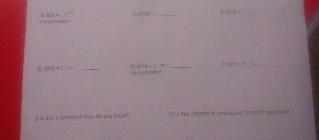 d(0)= _ 
e) d(15)= _ 
η d(70)= _ 
Interpretation: 
1 d(m)=5; m= _ 
g) d(m)=1; m= _ 
h) d(m)=7; m= _ 
Interpretation: 
j) Is this a function? How do you know? k) Is this discrete or continuous? How do you know?