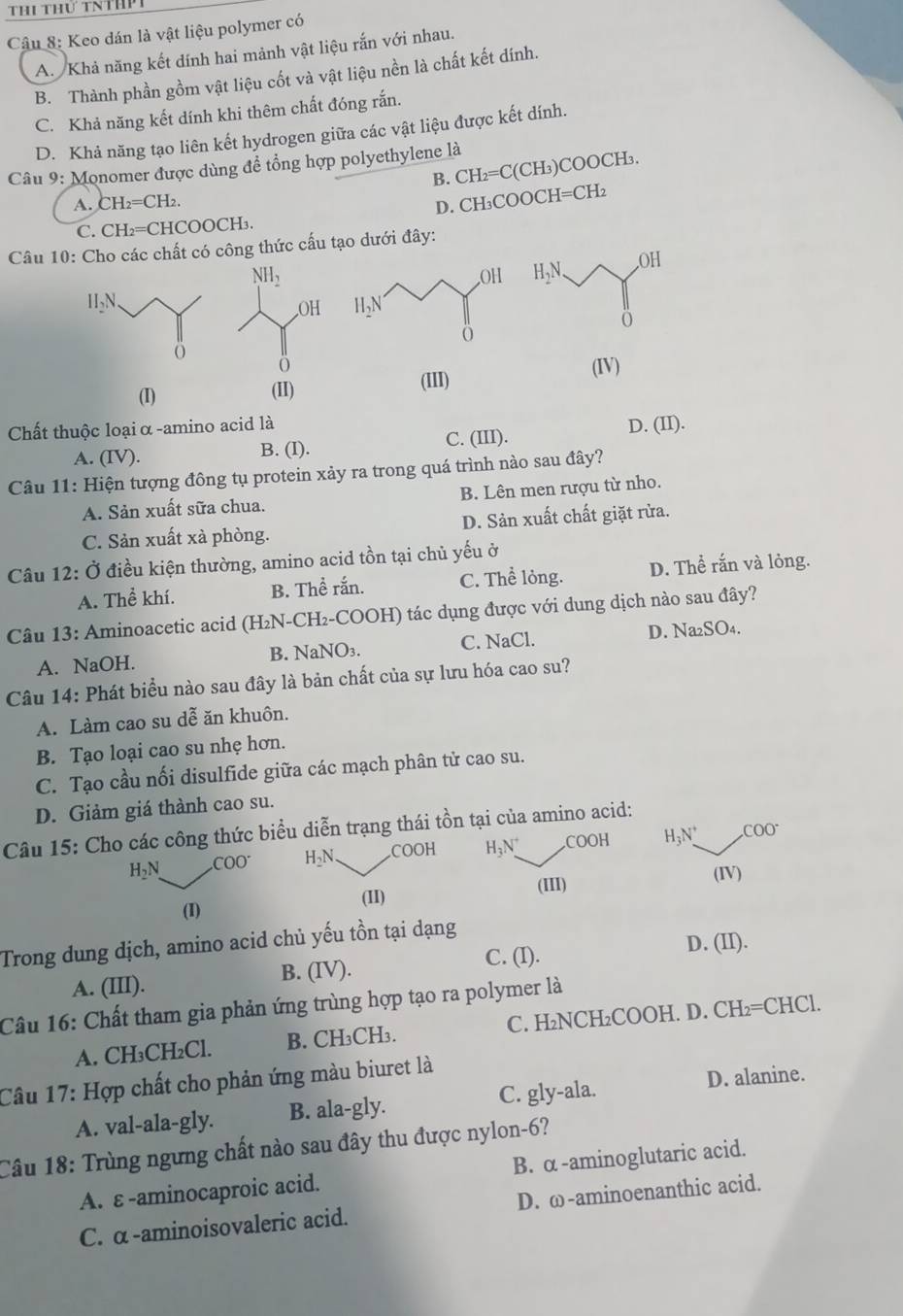 Thi thứ tnthP1
Câu 8: Keo dán là vật liệu polymer có
A. Khả năng kết dính hai mảnh vật liệu rắn với nhau.
B. Thành phần gồm vật liệu cốt và vật liệu nền là chất kết dính.
C. Khả năng kết dính khi thêm chất đóng rắn.
D. Khả năng tạo liên kết hydrogen giữa các vật liệu được kết dính.
Câu 9: Monomer được dùng đề tổng hợp polyethylene là
B. CH_2=C(CH L)COOCH₃.
A. CH_2=CH_2.
D. CH₃COOCH=CH₂
C. CH_2=C HCOOCH₃.
Câu 10: Cho các chất có công thức cấu tạo dưới đây:
 
(IV)
(I) (II)
(III)
Chất thuộc loại α -amino acid là D. (II).
A. (IV). B. (I). C. (III).
Câu 11: Hiện tượng đông tụ protein xảy ra trong quá trình nào sau đây?
A. Sản xuất sữa chua. B. Lên men rượu từ nho.
C. Sản xuất xà phòng. D. Sản xuất chất giặt rừa.
Câu 12: Ở điều kiện thường, amino acid tồn tại chủ yếu ở
A. Thể khí. B. Thề rắn. C. Thể lỏng. D. Thể rắn và lỏng.
Câu 13: Aminoacetic acid (H₂N-CH₂-COOH) tác dụng được với dung dịch nào sau đây?
A. NaOH. B. NaNO3. C. NaCl. D. Na₂SO₄.
Câu 14: Phát biểu nào sau đây là bản chất của sự lưu hóa cao su?
A. Làm cao su dễ ăn khuôn.
B. Tạo loại cao su nhẹ hơn.
C. Tạo cầu nối disulfide giữa các mạch phân tử cao su.
D. Giảm giá thành cao su.
Câu 15: Cho các công thức biểu diễn trạng thái tồn tại của amino acid:
H_2 COO^- H_2N _ COOH H_3N^+.COOH H_3N^+ _
.C 00 I
(I) (II) (III) (IV)
Trong dung dịch, amino acid chủ yếu tồn tại dạng
C. (I). D. (II).
A. (III). B. (IV).
Câu 16: Chất tham gia phản ứng trùng hợp tạo ra polymer là
A. CH₃CH₂Cl. B. CH₃CH₃. C. H₂NCH₂COOH. D. CH₂=CHCl.
Câu 17: Hợp chất cho phản ứng màu biuret là
A. val-ala-gly. B. ala-gly. C. gly-ala.
D. alanine.
Câu 18: Trùng ngưng chất nào sau đây thu được nylon-6?
A. ε -aminocaproic acid. B. α -aminoglutaric acid.
C. α -aminoisovaleric acid. D. ω-aminoenanthic acid.