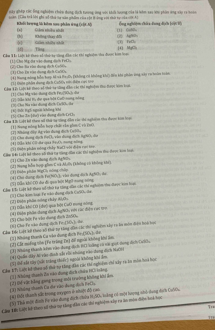 Hãy ghép các ống nghiệm chứa dung dịch tương ứng với khối lượng của lá kẽm sau khi phản ứng xảy ra hoàn
toàn. (Câu trả lời ghi số thứ tự sản phẩm của cột B ứng với thứ tự của cột A)
Khối lượng lá kẽm sau phản ứng (cot A) Ống nghiệm chứa dung dịch (cột B)
(a) Giảm nhiều nhất (1) CuSO_4
(b) Không thay đổi (2) AgNO_3
(c) Giảm nhiều nhất (3) FeCl_2
(d) Tăng
(4) MgCl_2
Câu 11: Liệt kê theo số thứ tự tăng dần các thí nghiệm thu được kim loại.
1) Cho Mg dư vào dung dịch FeCl₃,
(2) Cho Ba vào dung dịch CuSO₄
(3) Cho Zn vào dung dịch CuSO₄.
(4) Nung nóng hỗn hợp Al và Fe_2O_3 (không có không khí) đến khi phân ứng xảy ra hoàn toàn,
(5) Điện phân dung dịch ( CuSO_4 với điện cực trợ
Câu 12: Liệt kê theo số thứ tự tăng dần các thí nghiệm thu được kim loại.
(1) Cho Mg vào dung dịch I Fe_2(SO_4) dư
(2) Dẫn khí H₂ dư qua bột CuO nung nóng
(3) Cho Na vào dung dịch CuSO₄ dư
(4) Đốt HgS ngoài không khí
(5) Cho Zn (dư) vào dung dịch CrCl_3
Câu 13: Liệt kê theo số thứ tự tăng dần các thí nghiệm thu được kim loại.
(1) Nung nóng hỗn hợp chất rắn gồm C và ZnO.
(2) Nhúng dây Ag vào dung địch CuSO₄
(3) Cho dung dịch FeCl₂ vào dung địch AgNO₃ dư
(4) Dẫn khí CO dư qua Fe: O_3 nung nóng
(5) Điện phân nóng chảy NaClv ới điện cực trơ.
Câu 14: Liệt kê theo số thứ tự tăng dần các thí nghiệm thu được kim loại.
(1) Cho Zn vào dung dịch AgNO_3.
(2) Nung hỗn hợp gồm C và Al_2O_3 (không có không khí).
(3) Điện phân MgCl₂ nóng chảy.
(4) Cho dung dịch Fe(NO_3) 2 vào dung dịch AgNO_3 du.
(5) Dẫn khí CO dư đi qua bột 1 AgC 0 nung nóng.
Câu 15: Liệt kê theo số thứ tự tăng dần các thí nghiệm thu được kim loại,
(1) Cho kim loại Fe vào dung dịch CuSO₄ dư.
(2) Điện phân nóng chảy Al_2O_3.
(3) Dẫn khí CO (dư) qua bột CuO nung nóng.
(4) Điện phân dung dịch Ag NO_3 với các điện cực trơ.
(5) Cho bột Fe vào dung dịch ZnSO_4.
(6) Cho Fe vào dung dịch Fe_2(SO_4) 3 dư.
Câu 16: Liệt kê theo số thứ tự tăng dẫn các thí nghiệm xảy ra ăn mòn điện hoá học
(1) Nhúng thanh Cu vào dung dịch Fe₂ (SO_4) 3 dư.
(2) Cắt miếng tôn (Fe tráng Zn) đế ngoài không khí ẩm.
(3) Nhúng thanh kẽm vào dung dịch HCl loãng có vài giọt dung dịch CuSO_4
(4) Quấn dây Al vào đinh sắt rồi nhúng vào dung địch NaOH
(5) Đế sắt tây (sắt tráng thiếc) ngoài không khí ẩm.
Câu 17: Liệt kê theo số thứ tự tăng dần các thí nghiệm chỉ xảy ra ăn mòn hoá học
(1) Nhúng thanh Zn vào dung dịch chứa HCl loãng.
(2) Đế vật bằng gang trong môi trường không khí ẩm.
(3) Nhúng thanh Cu dư vào dung dịch FeCl_3.
(4) Đốt thanh sắt trong oxygen ở nhiệt độ cao.
(5) Thả một đinh Fe vào dung dịch chứa H_2SO 4 loãng có một lượng nhỏ dung dịch CuSO4.
Câu 18: Liệt kê theo số thứ tự tăng dần các thí nghiệm xảy ra ăn mòn điện hoá học
Tra
Tra