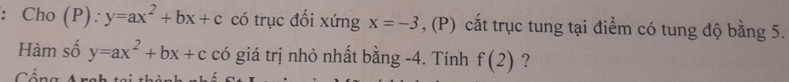 Cho (P): y=ax^2+bx+c có trục đối xứng x=-3 , (P) cắt trục tung tại điểm có tung độ bằng 5. 
Hàm số y=ax^2+bx+c có giá trị nhỏ nhất bằng -4. Tính f(2) ? 
Công