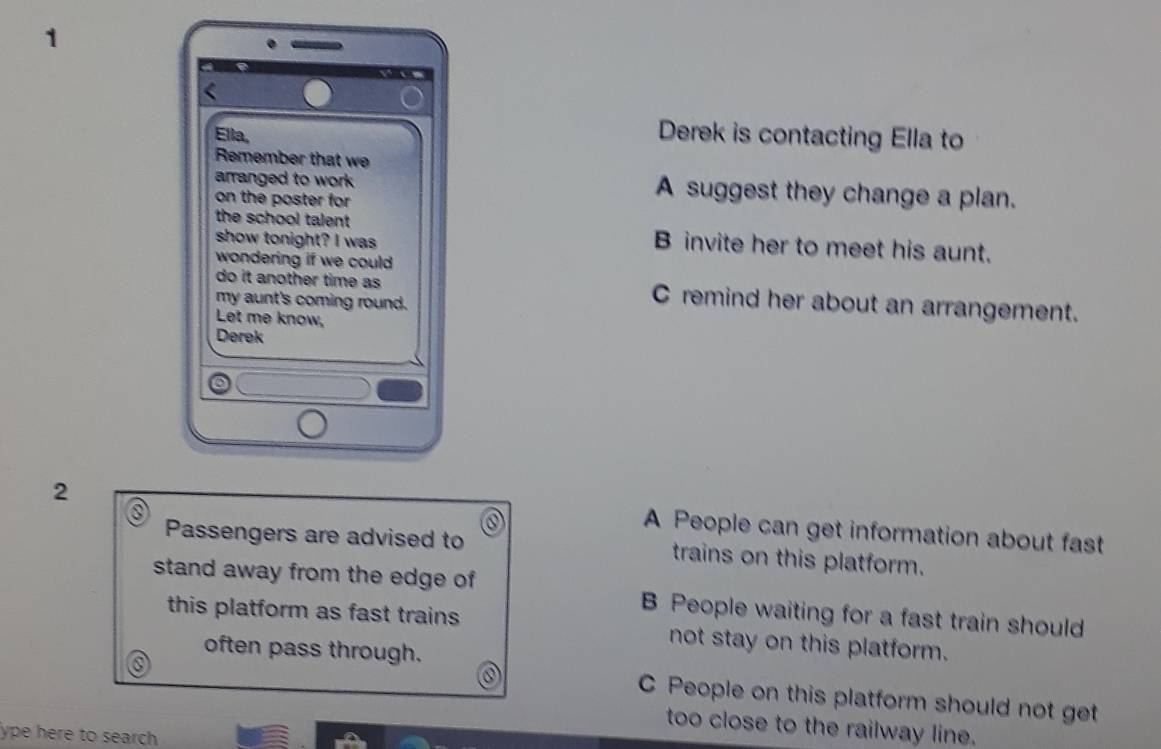 Ella,
Derek is contacting Ella to
Remember that we
arranged to work A suggest they change a plan.
on the poster for 
the school talent B invite her to meet his aunt.
show tonight? I was
wondering if we could 
do it another time as C remind her about an arrangement.
my aunt's coming round.
Let me know,
Derek
2
A People can get information about fast
Passengers are advised to trains on this platform.
stand away from the edge of B People waiting for a fast train should
this platform as fast trains not stay on this platform.
often pass through.
C People on this platform should not get
too close to the railway line.
ype here to search