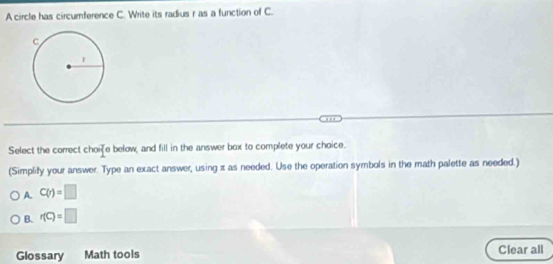 A circle has circumference C. Write its radius r as a function of C.
Select the correct choife below, and fill in the answer box to complete your choice.
(Simplify your answer. Type an exact answer, using z as needed. Use the operation symbols in the math palette as needed.)
A. C(r)=□
B. r(C)=□
Glossary Math tools Clear all