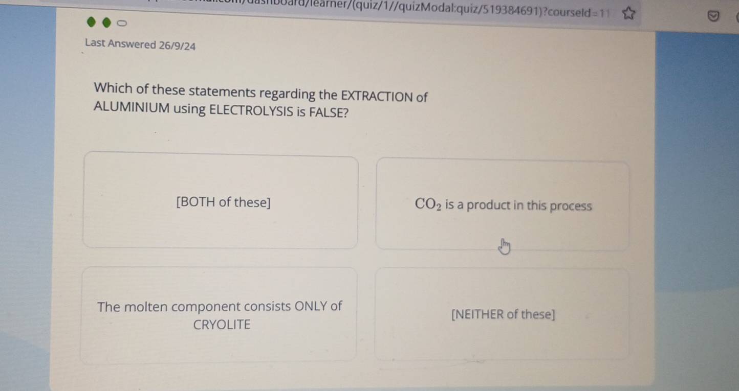 ashbuard/learner/(quiz/1//quizModal:quiz/519384691)?courseld=11
Last Answered 26/9/24
Which of these statements regarding the EXTRACTION of
ALUMINIUM using ELECTROLYSIS is FALSE?
[BOTH of these] CO_2 is a product in this process
The molten component consists ONLY of
[NEITHER of these]
CRYOLITE