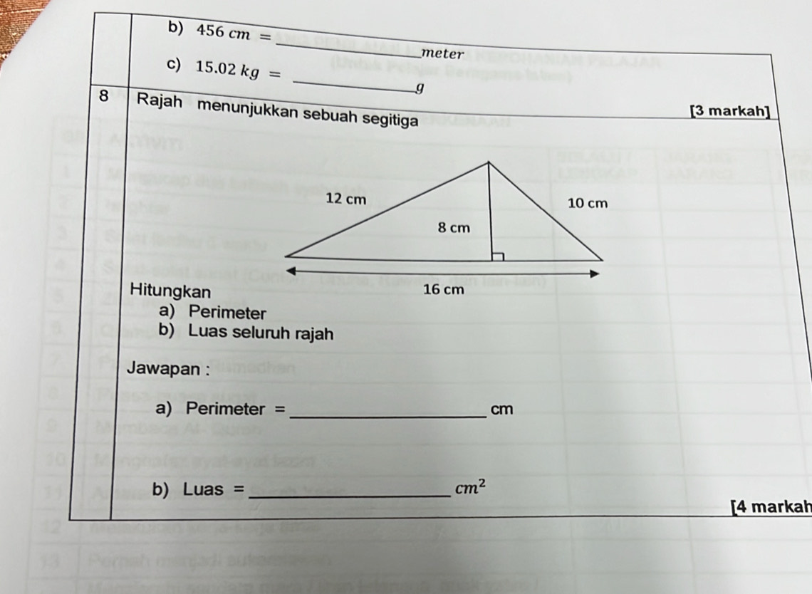 456cm=
_
meter
c) 15.02kg= _ g
8 Rajah menunjukkan sebuah segitiga 
[3 markah] 
Hitungkan 
a) Perimeter 
b) Luas seluruh rajah 
Jawapan : 
a) Perimeter = _ cm
b) Luas = _  cm^2
[4 markah