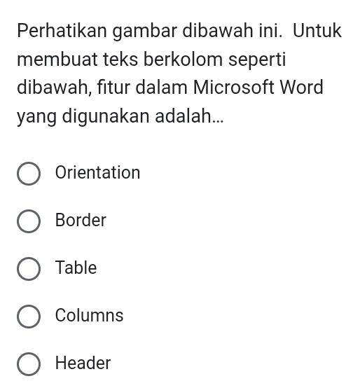 Perhatikan gambar dibawah ini. Untuk
membuat teks berkolom seperti
dibawah, fitur dalam Microsoft Word
yang digunakan adalah...
Orientation
Border
Table
Columns
Header