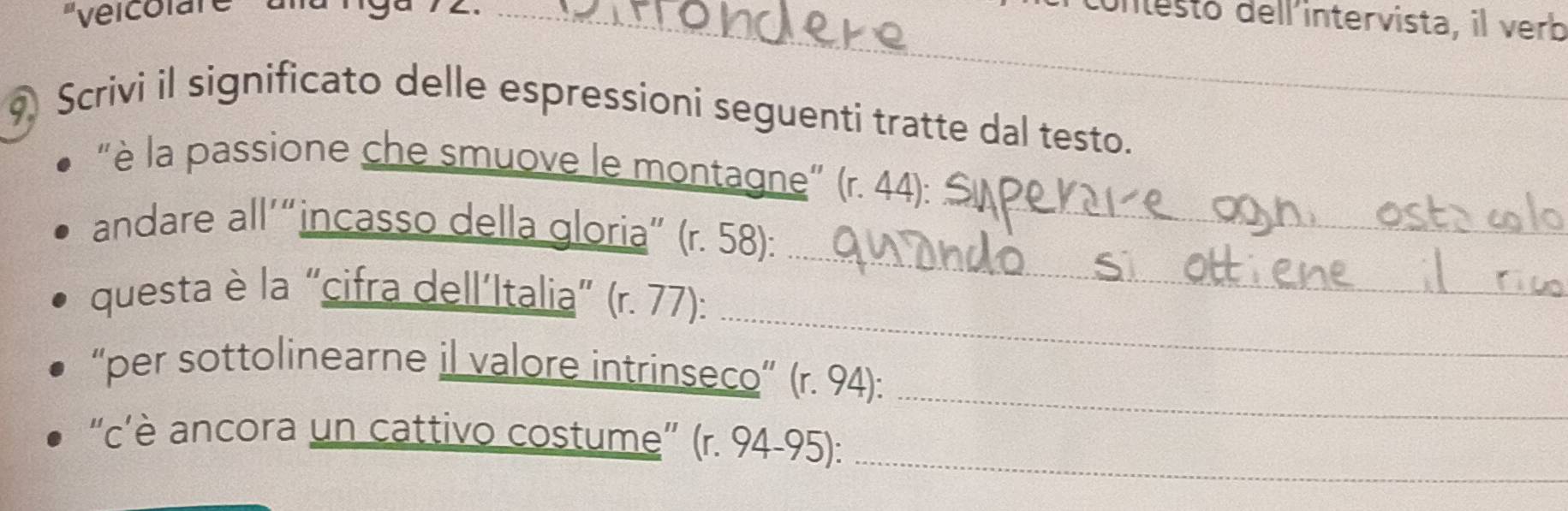 'vélcolare 
_cntesto dell intervista, il verb 
9 Scrivi il significato delle espressioni seguenti tratte dal testo. 
"è la passione che smuove le montagne" (r. 44): 
_ 
andare all’“incasso della gloria” (r. 58): 
_ 
_ 
questa è la “cifra dell´Italia” (r. 77): 
_ 
“per sottolinearne il valore intrinseco” (r. 94): 
“c’è ancora un cattivo costume” (r. 94-95):_