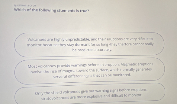 OF 20
Which of the following sttements is true?
Volcanoes are highly unpredictable, and their eruptions are very dificult to
monitor because they stay dormant for so long -they therfore cannot really
be predicted accurately.
Most volcanoes provide warnings before an eruption. Magmatic eruptions
involve the rise of magma toward the surface, which normally generates
serveral different signs that can be monitored.
Only the shield volcanoes give out warning signs before eruptions,
stratovolcanoes are more explosive and difficult to monitor.