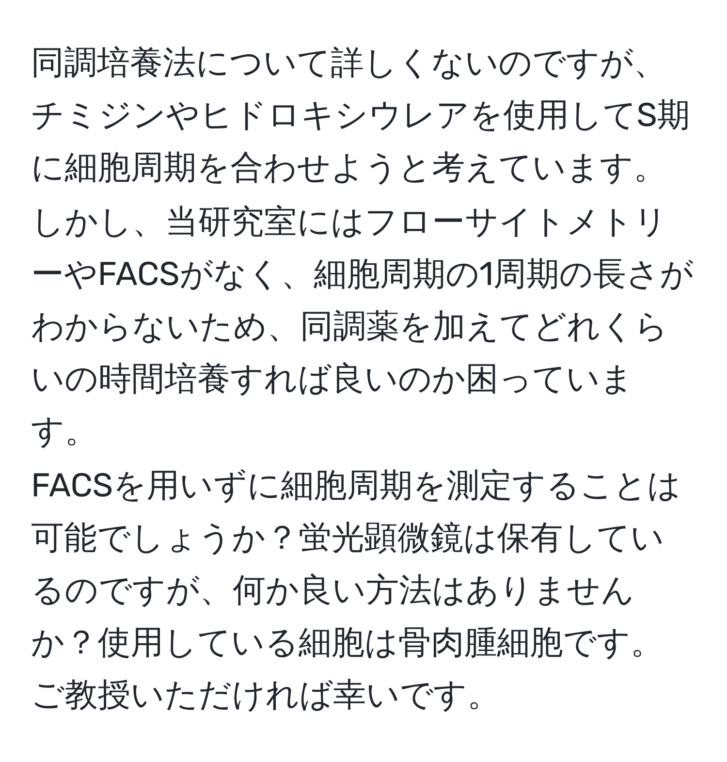 同調培養法について詳しくないのですが、チミジンやヒドロキシウレアを使用してS期に細胞周期を合わせようと考えています。しかし、当研究室にはフローサイトメトリーやFACSがなく、細胞周期の1周期の長さがわからないため、同調薬を加えてどれくらいの時間培養すれば良いのか困っています。  
FACSを用いずに細胞周期を測定することは可能でしょうか？蛍光顕微鏡は保有しているのですが、何か良い方法はありませんか？使用している細胞は骨肉腫細胞です。ご教授いただければ幸いです。