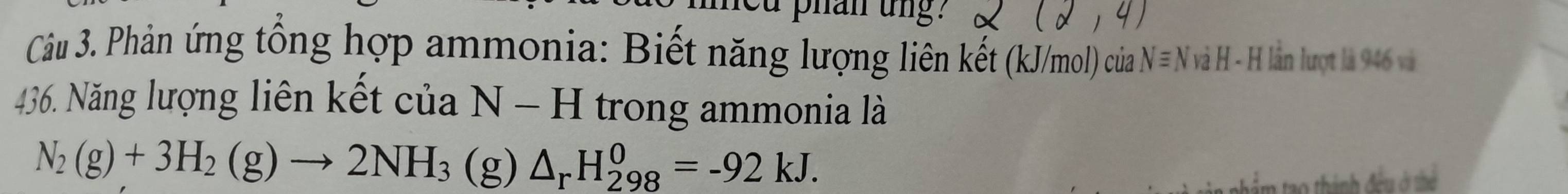 phan ung. 1 (2,4)
Câu 3. Phản ứng tổng hợp ammonia: Biết năng lượng liên kết (kJ/mol) của Nequiv N * và H - H lần lượt là 946 và
436. Năng lượng liên kết của N-H trong ammonia là
N_2(g)+3H_2(g)to 2NH_3(g) △ _rH_(298)^0=-92kJ. 
0 thành đều ở thể