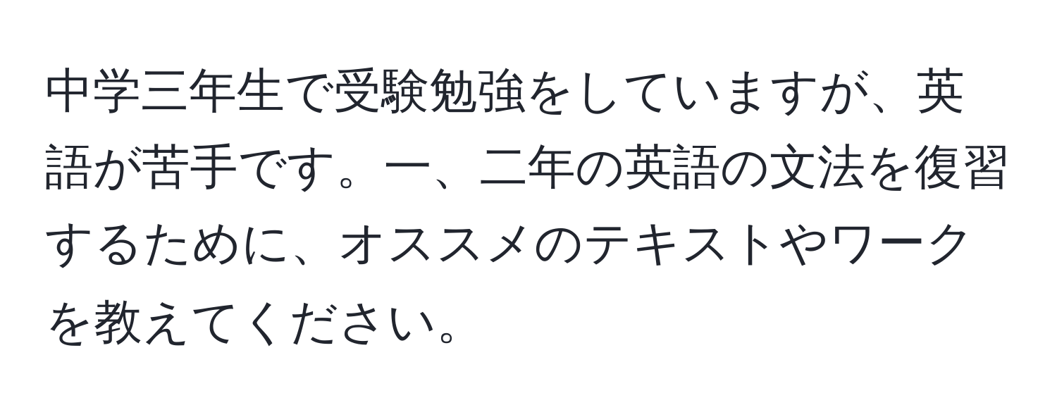 中学三年生で受験勉強をしていますが、英語が苦手です。一、二年の英語の文法を復習するために、オススメのテキストやワークを教えてください。