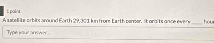 A satellite orbits around Earth 29,301 km from Earth center. It orbits once every_ hour
Type your answer...