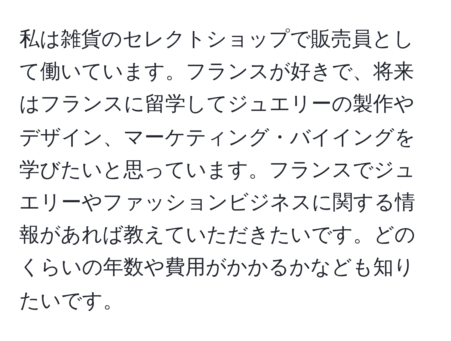 私は雑貨のセレクトショップで販売員として働いています。フランスが好きで、将来はフランスに留学してジュエリーの製作やデザイン、マーケティング・バイイングを学びたいと思っています。フランスでジュエリーやファッションビジネスに関する情報があれば教えていただきたいです。どのくらいの年数や費用がかかるかなども知りたいです。